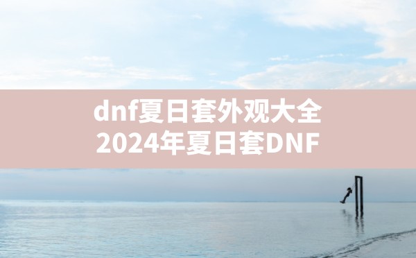 dnf夏日套外观大全,2024年夏日套DNF - 六五手游网