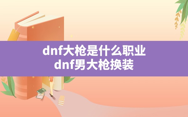 dnf大枪是什么职业,dnf男大枪换装 - 六五手游网