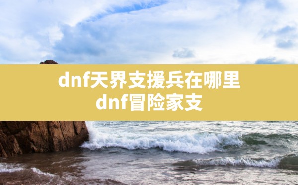 dnf天界支援兵在哪里(dnf冒险家支援系统任务怎么做) - 六五手游网