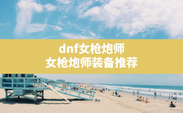 dnf女枪炮师,女枪炮师装备推荐 - 六五手游网