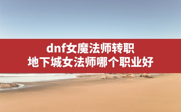 dnf女魔法师转职,地下城女法师哪个职业好 - 六五手游网