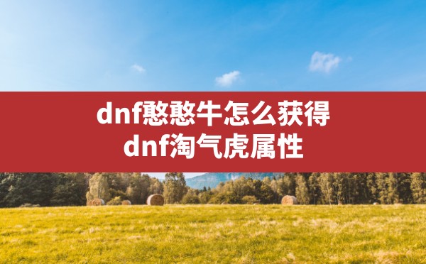 dnf憨憨牛怎么获得(dnf淘气虎属性) - 六五手游网