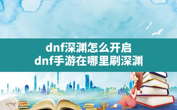 dnf深渊怎么开启(dnf手游在哪里刷深渊) - 六五手游网