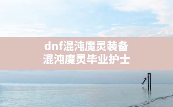 dnf混沌魔灵装备(混沌魔灵毕业护士) - 六五手游网