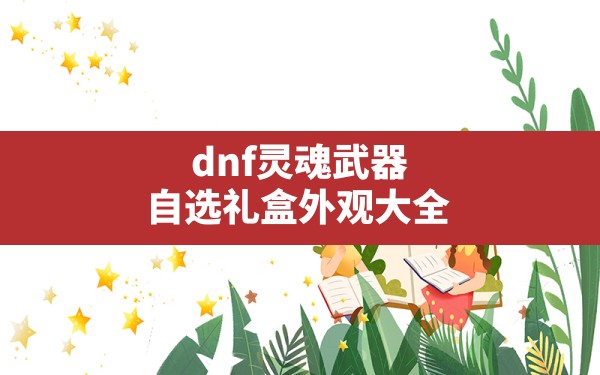 dnf灵魂武器自选礼盒外观大全,dnf灵魂武器自选礼盒里面有什么 - 六五手游网