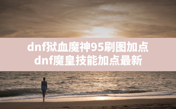 dnf狱血魔神95刷图加点,dnf魔皇技能加点最新 - 六五手游网