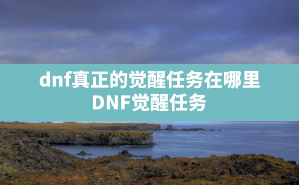 dnf真正的觉醒任务在哪里,DNF觉醒任务 - 六五手游网