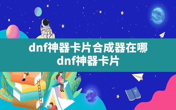 dnf神器卡片合成器在哪,dnf神器卡片怎么合成传说卡片 - 六五手游网