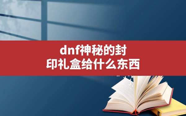 dnf神秘的封印礼盒给什么东西,神秘封印礼盒都有什么 - 六五手游网