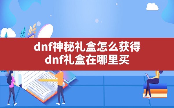 dnf神秘礼盒怎么获得,dnf礼盒在哪里买 - 六五手游网