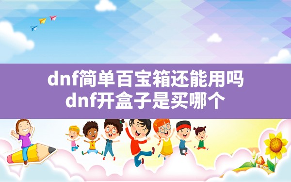 dnf简单百宝箱还能用吗(dnf开盒子是买哪个) - 六五手游网