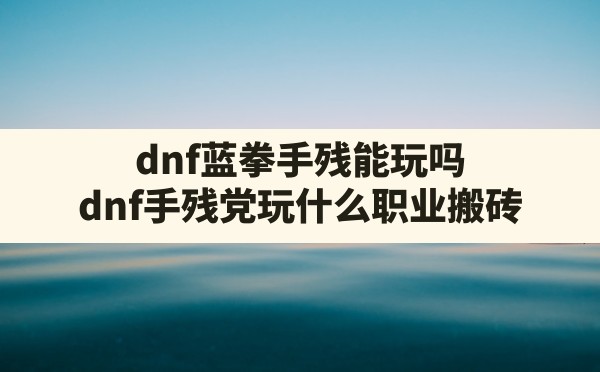 dnf蓝拳手残能玩吗(dnf手残党玩什么职业搬砖) - 六五手游网