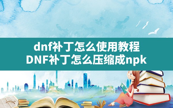 dnf补丁怎么使用教程(DNF补丁怎么压缩成npk) - 六五手游网