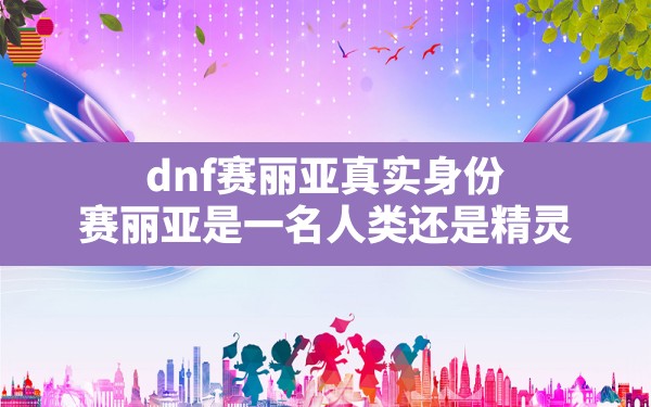 dnf赛丽亚真实身份,赛丽亚是一名人类还是精灵 - 六五手游网