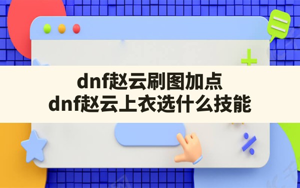 dnf赵云刷图加点(dnf赵云上衣选什么技能) - 六五手游网