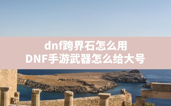 dnf跨界石怎么用,DNF手游武器怎么给大号 - 六五手游网