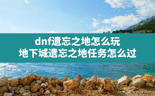 dnf遗忘之地怎么玩,地下城遗忘之地任务怎么过 - 六五手游网