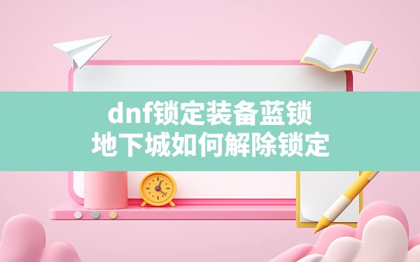 dnf锁定装备蓝锁,地下城如何解除锁定 - 六五手游网