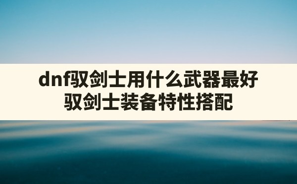 dnf驭剑士用什么武器最好,驭剑士装备特性搭配 - 六五手游网