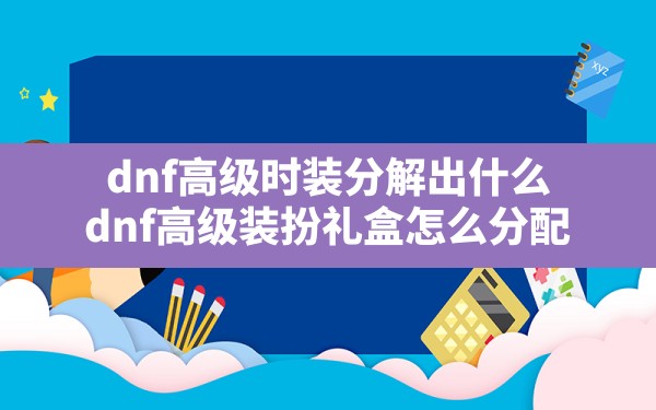 dnf高级时装分解出什么,dnf高级装扮礼盒怎么分配 - 六五手游网