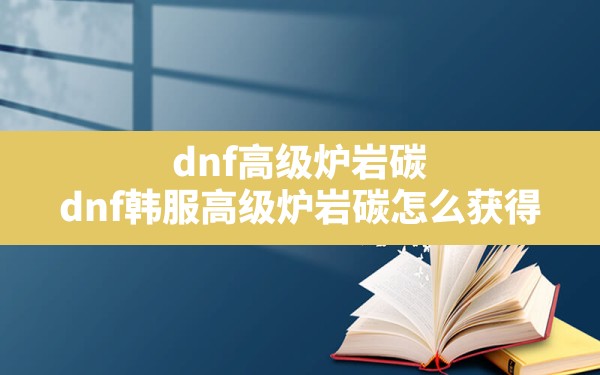 dnf高级炉岩碳,dnf韩服高级炉岩碳怎么获得 - 六五手游网