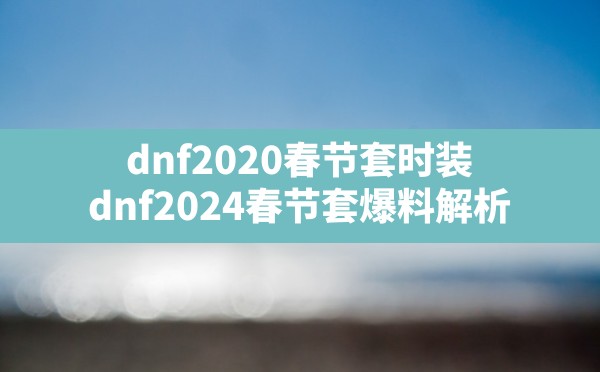 dnf2020春节套时装,dnf:2024春节套爆料解析 - 六五手游网