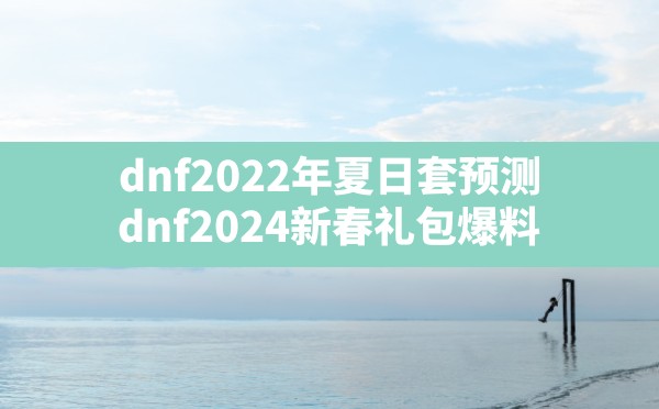 dnf2022年夏日套预测,dnf2024新春礼包爆料 - 六五手游网