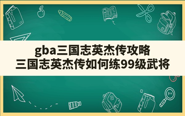 gba三国志英杰传攻略(三国志英杰传如何练99级武将) - 六五手游网