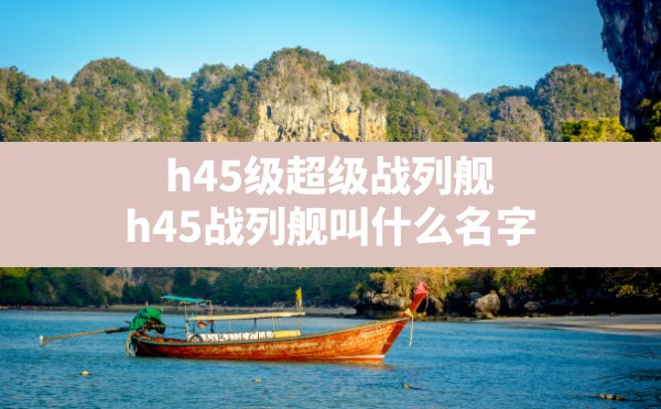 h45级超级战列舰,h45战列舰叫什么名字 - 六五手游网