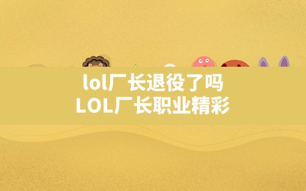 lol厂长退役了吗,LOL厂长职业精彩 - 六五手游网