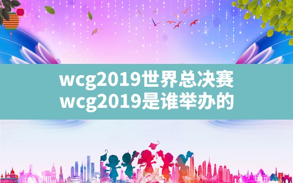 wcg2019世界总决赛,wcg2019是谁举办的 - 六五手游网