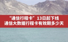 “通信行程卡”13日起下线,通信大数据行程卡有效期多少天