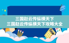 三国赵云传纵横天下,三国赵云传纵横天下攻略大全