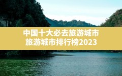 中国十大必去旅游城市,旅游城市排行榜2023