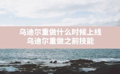 乌迪尔重做什么时候上线(乌迪尔重做之前技能)