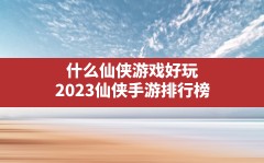 什么仙侠游戏好玩,2023仙侠手游排行榜