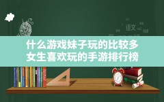 什么游戏妹子玩的比较多,女生喜欢玩的手游排行榜