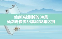 仙剑3被删掉的38集,仙剑奇侠传34集和38集区别