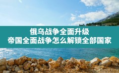 俄乌战争全面升级,帝国全面战争怎么解锁全部国家