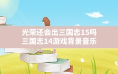 光荣还会出三国志15吗(三国志14游戏背景音乐)