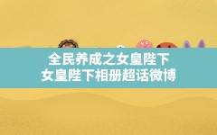 全民养成之女皇陛下(女皇陛下相册超话微博)