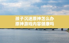 孩子沉迷原神怎么办,原神游戏内容健康吗