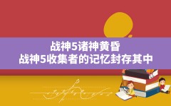 战神5诸神黄昏(战神5收集者的记忆封存其中)