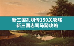 新三国孔明传150关攻略,新三国志司马懿攻略