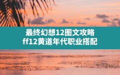 最终幻想12图文攻略,ff12黄道年代职业搭配