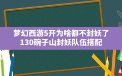 梦幻西游5开为啥都不封妖了(130碗子山封妖队伍搭配)