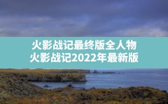 火影战记最终版全人物(火影战记2022年最新版)