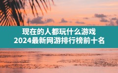 现在的人都玩什么游戏,2024最新网游排行榜前十名