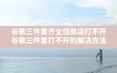 谷歌三件套齐全但商店打不开(谷歌三件套打不开的解决方法)