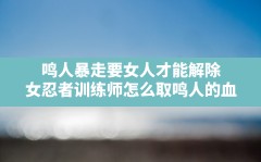 鸣人暴走要女人才能解除,女忍者训练师怎么取鸣人的血